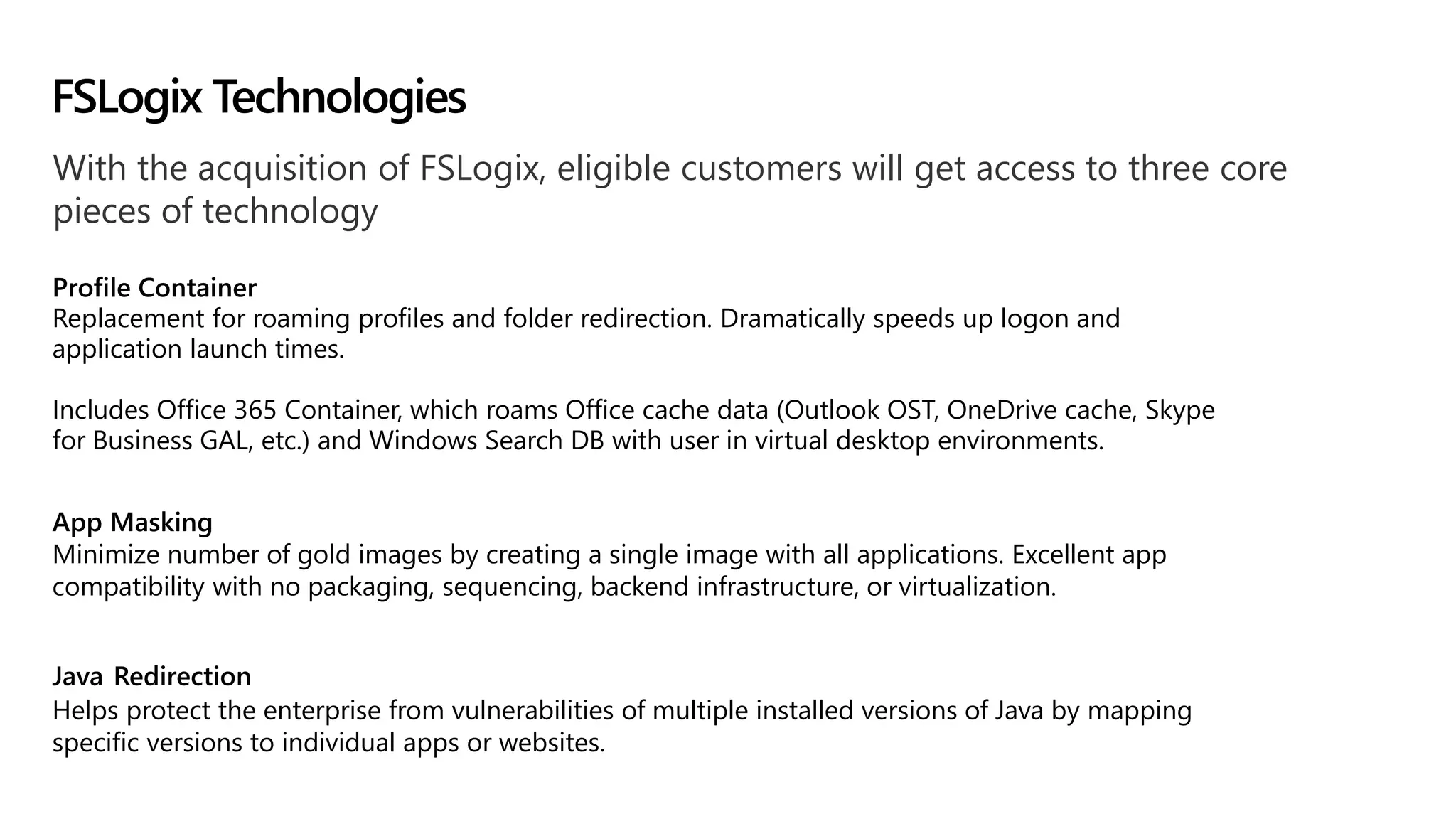 With the acquisition of FSLogix, eligible customers will get access to three core
pieces of technology
Profile Container
Replacement for roaming profiles and folder redirection. Dramatically speeds up logon and
application launch times.
Includes Office 365 Container, which roams Office cache data (Outlook OST, OneDrive cache, Skype
for Business GAL, etc.) and Windows Search DB with user in virtual desktop environments.
App Masking
Minimize number of gold images by creating a single image with all applications. Excellent app
compatibility with no packaging, sequencing, backend infrastructure, or virtualization.
Java Redirection
Helps protect the enterprise from vulnerabilities of multiple installed versions of Java by mapping
specific versions to individual apps or websites.
FSLogix Technologies
 