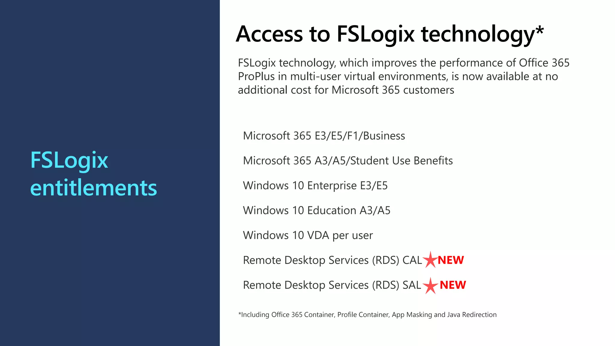 FSLogix
entitlements
Microsoft 365 E3/E5/F1/Business
Microsoft 365 A3/A5/Student Use Benefits
Windows 10 Enterprise E3/E5
Windows 10 Education A3/A5
Windows 10 VDA per user
Remote Desktop Services (RDS) CAL NEW
Remote Desktop Services (RDS) SAL NEW
*Including Office 365 Container, Profile Container, App Masking and Java Redirection
Access to FSLogix technology*
FSLogix technology, which improves the performance of Office 365
ProPlus in multi-user virtual environments, is now available at no
additional cost for Microsoft 365 customers
 