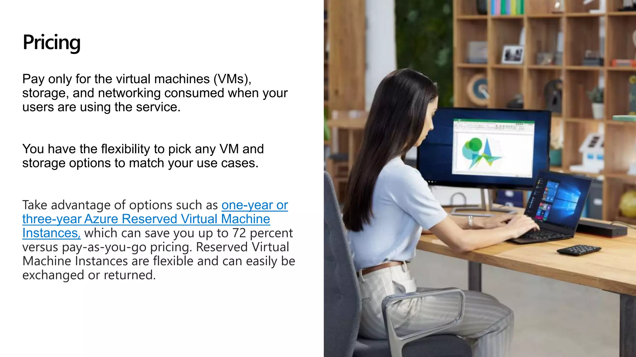 Pay only for the virtual machines (VMs),
storage, and networking consumed when your
users are using the service.
You have the flexibility to pick any VM and
storage options to match your use cases.
Take advantage of options such as one-year or
three-year Azure Reserved Virtual Machine
Instances, which can save you up to 72 percent
versus pay-as-you-go pricing. Reserved Virtual
Machine Instances are flexible and can easily be
exchanged or returned.
Pricing
 