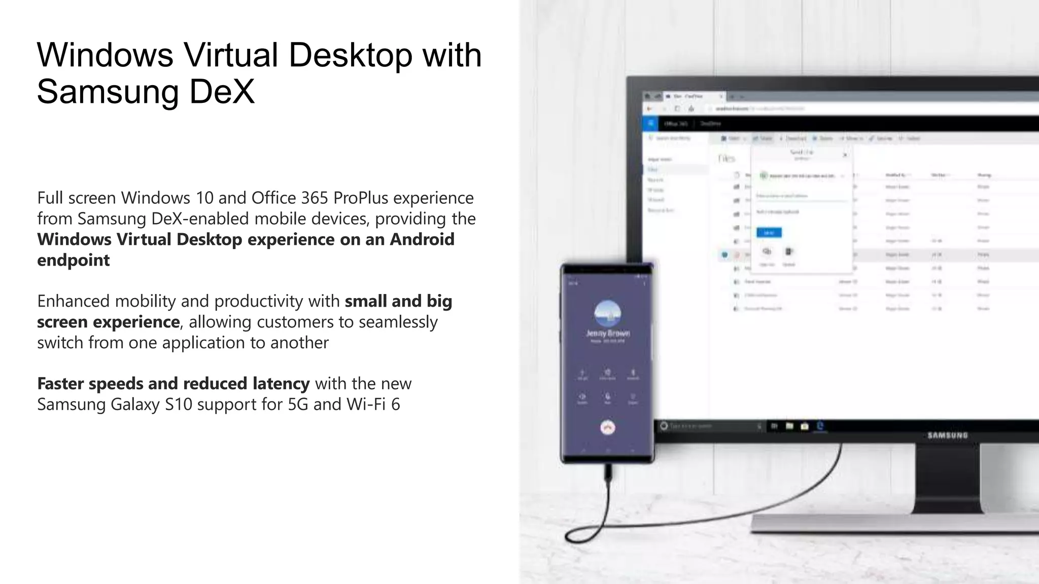 Full screen Windows 10 and Office 365 ProPlus experience
from Samsung DeX-enabled mobile devices, providing the
Windows Virtual Desktop experience on an Android
endpoint
Enhanced mobility and productivity with small and big
screen experience, allowing customers to seamlessly
switch from one application to another
Faster speeds and reduced latency with the new
Samsung Galaxy S10 support for 5G and Wi-Fi 6
Windows Virtual Desktop with
Samsung DeX
 