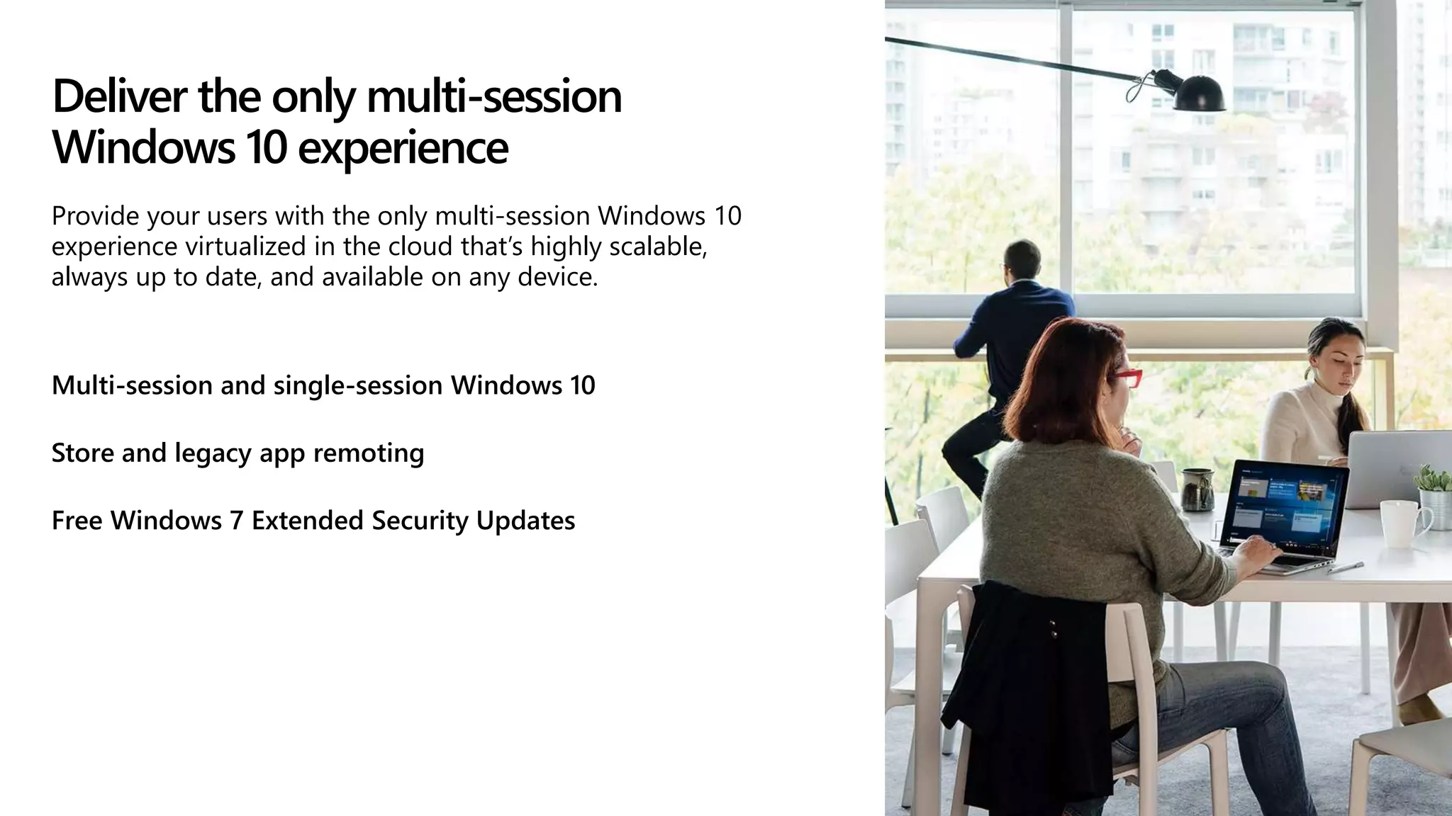 Deliver the only multi-session
Windows 10 experience
Multi-session and single-session Windows 10
Store and legacy app remoting
Free Windows 7 Extended Security Updates
Provide your users with the only multi-session Windows 10
experience virtualized in the cloud that’s highly scalable,
always up to date, and available on any device.
 