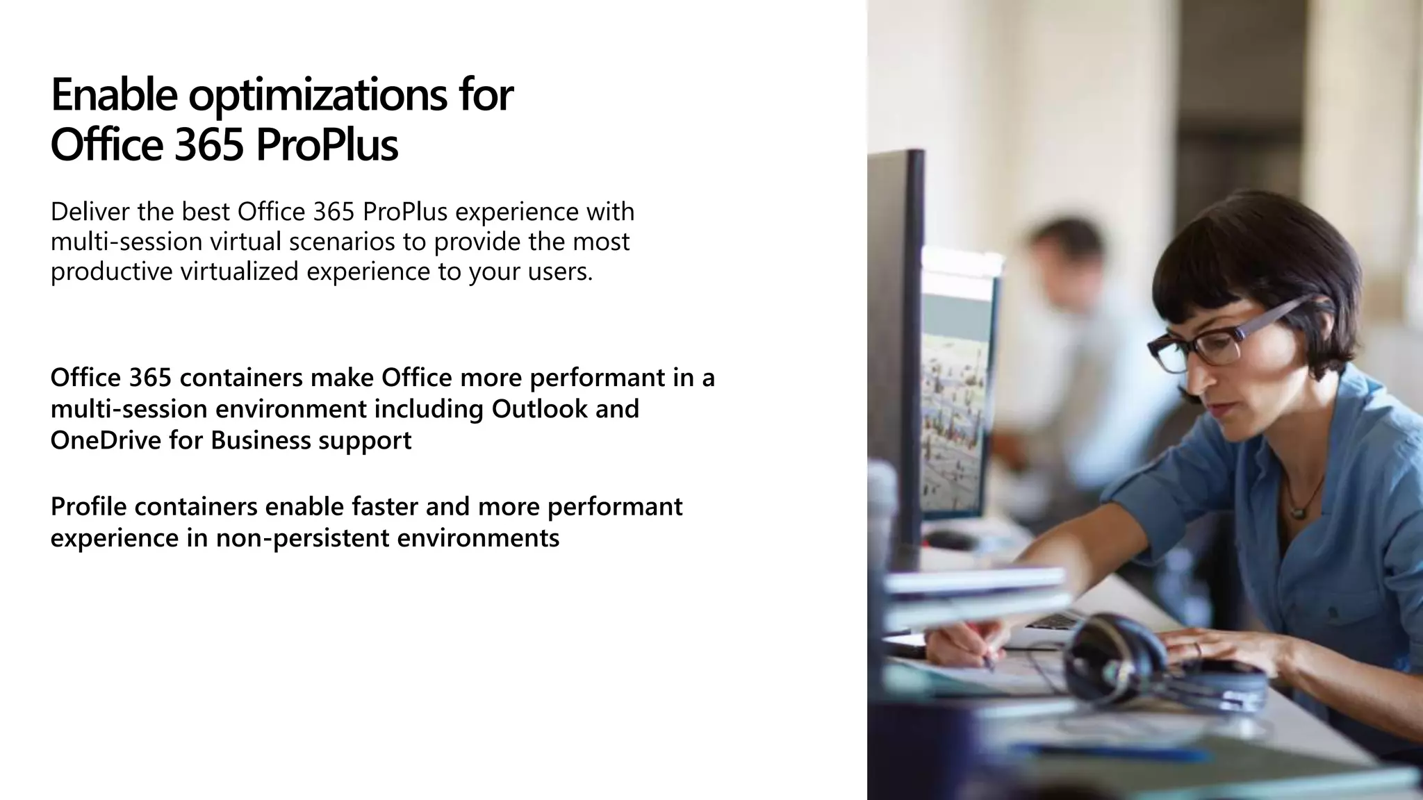 Enable optimizations for
Office 365 ProPlus
Office 365 containers make Office more performant in a
multi-session environment including Outlook and
OneDrive for Business support
Profile containers enable faster and more performant
experience in non-persistent environments
Deliver the best Office 365 ProPlus experience with
multi-session virtual scenarios to provide the most
productive virtualized experience to your users.
 