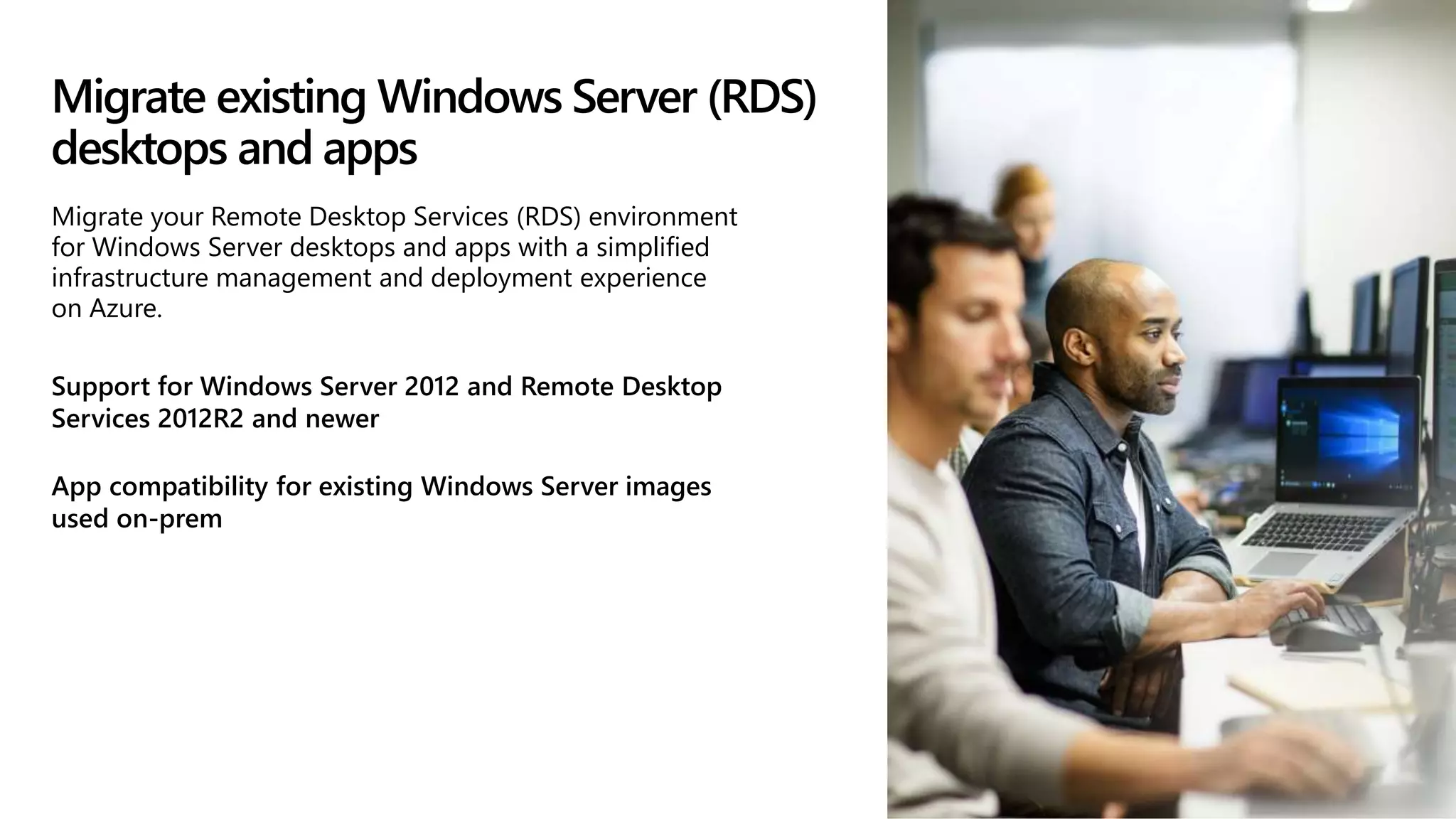 Migrate existing Windows Server (RDS)
desktops and apps
Support for Windows Server 2012 and Remote Desktop
Services 2012R2 and newer
App compatibility for existing Windows Server images
used on-prem
Migrate your Remote Desktop Services (RDS) environment
for Windows Server desktops and apps with a simplified
infrastructure management and deployment experience
on Azure.
 