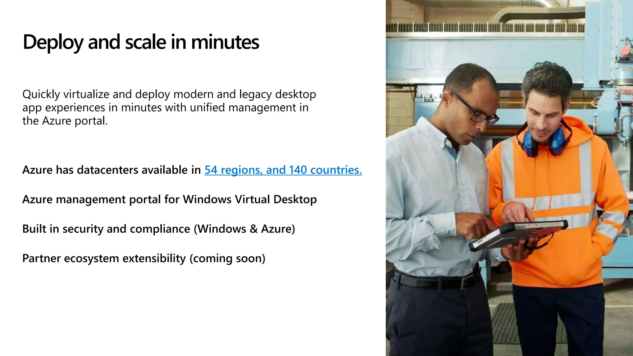 Deploy and scale in minutes
Azure has datacenters available in 54 regions, and 140 countries.
Azure management portal for Windows Virtual Desktop
Built in security and compliance (Windows & Azure)
Partner ecosystem extensibility (coming soon)
Quickly virtualize and deploy modern and legacy desktop
app experiences in minutes with unified management in
the Azure portal.
 