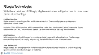 With the acquisition of FSLogix, eligible customers will get access to three core
pieces of technology
Profile Container
Replacement for roaming profiles and folder redirection. Dramatically speeds up logon and
application launch times.
Includes Office 365 Container, which roams Office cache data (Outlook OST, OneDrive cache, Skype
for Business GAL, etc.) and Windows Search DB with user in virtual desktop environments.
App Masking
Minimize number of gold images by creating a single image with all applications. Excellent app
compatibility with no packaging, sequencing, backend infrastructure, or virtualization.
Java Redirection
Helps protect the enterprise from vulnerabilities of multiple installed versions of Java by mapping
specific versions to individual apps or websites.
FSLogix Technologies
 
