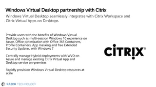 Windows Virtual Desktop partnership with Citrix
Windows Virtual Desktop seamlessly integrates with Citrix Workspace and
Citrix Virtual Apps on Desktops
Provide users with the benefits of Windows Virtual
Desktop such as multi-session Windows 10 experience on
Azure, Office optimization with Office 365 Containers,
Profile Containers, App masking and free Extended
Security Updates, with Windows 7
Centrally manage Hybrid deployments with WVD on
Azure and manage existing Citrix Virtual App and
Desktop service on-premises
Rapidly provision Windows Virtual Desktop resources at
scale
 