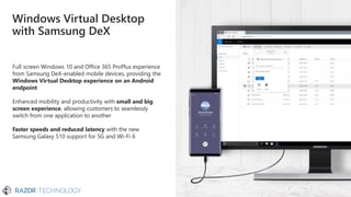 Full screen Windows 10 and Office 365 ProPlus experience
from Samsung DeX-enabled mobile devices, providing the
Windows Virtual Desktop experience on an Android
endpoint
Enhanced mobility and productivity with small and big
screen experience, allowing customers to seamlessly
switch from one application to another
Faster speeds and reduced latency with the new
Samsung Galaxy S10 support for 5G and Wi-Fi 6
Windows Virtual Desktop
with Samsung DeX
 