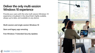 Deliver the only multi-session
Windows 10 experience
Multi-session and single-session Windows 10
Store and legacy app remoting
Free Windows 7 Extended Security Updates
Provide your users with the only multi-session Windows 10
experience virtualized in the cloud that’s highly scalable,
always up to date, and available on any device.
 