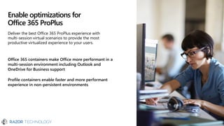 Enable optimizations for
Office 365 ProPlus
Office 365 containers make Office more performant in a
multi-session environment including Outlook and
OneDrive for Business support
Profile containers enable faster and more performant
experience in non-persistent environments
Deliver the best Office 365 ProPlus experience with
multi-session virtual scenarios to provide the most
productive virtualized experience to your users.
 
