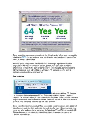 Caso seu sistema possua a tecnologia de virtualização, talvez seja necessário
ativá-la na BIOS do seu sistema que, geralmente, está localizado nas opções
avançadas do processador.

Mesmo que o computador não tenha essa tecnologia é possível rodar os
arquivos do XP no seu Windows Seven, porém, não será com a mesma
eficiência e comodidade. Sem a tecnologia de virtualização, será necessário
abrir uma janela com o Desktop do Windows XP sempre que for abrir o
aplicativo neste sistema operacional.

Ferramentas




                                               O Windows Virtual PC é capaz
de rodar um sistema Windows XP no Seven com apenas alguns cliques do
mouse. Ele possui integração com o Windows Explorer, o que permite transferir
arquivos entre os dois sistemas como se fosse um só, utilize o recurso arrastar
e soltar para copiar os arquivos de um para o outro.

Caso você tenha um dispositivo USB conectado no computador, será possível
escolher em qual dos dois sistemas ele será aberto, mas não em ambos. Isso
pode ser feito na barra de ferramentas do Windows Virtual PC na opção USB.
Ele também reconhece outros dispositivos, como impressoras, câmeras
digitais, entre outros.
 