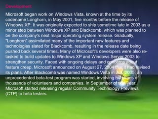 Development Microsoft began work on Windows Vista, known at the time by its codename Longhorn, in May 2001, five months before the release of Windows XP. It was originally expected to ship sometime late in 2003 as a minor step between Windows XP and Blackcomb, which was planned to be the company's next major operating system release. Gradually, "Longhorn" assimilated many of the important new features and technologies slated for Blackcomb, resulting in the release date being pushed back several times. Many of Microsoft's developers were also re-tasked to build updates to Windows XP and Windows Server 2003 to strengthen security. Faced with ongoing delays and concerns about feature creep, Microsoft announced on August 27, 2004 that it had revised its plans. After Blackcomb was named Windows Vista in July 2005, an unprecedented beta-test program was started, involving hundreds of thousands of volunteers and companies. In September of that year, Microsoft started releasing regular Community Technology Previews (CTP) to beta testers.  