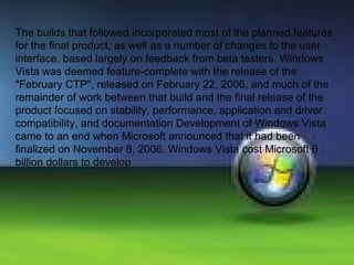 The builds that followed incorporated most of the planned features for the final product, as well as a number of changes to the user interface, based largely on feedback from beta testers. Windows Vista was deemed feature-complete with the release of the "February CTP", released on February 22, 2006, and much of the remainder of work between that build and the final release of the product focused on stability, performance, application and driver compatibility, and documentation Development of Windows Vista came to an end when Microsoft announced that it had been finalized on November 8, 2006. Windows Vista cost Microsoft 6 billion dollars to develop 