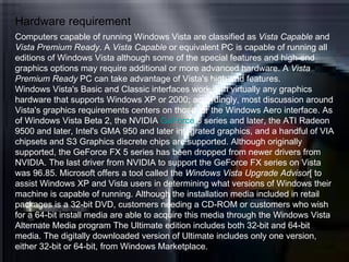 Hardware requirement Computers capable of running Windows Vista are classified as  Vista Capable  and  Vista Premium Ready . A  Vista Capable  or equivalent PC is capable of running all editions of Windows Vista although some of the special features and high-end graphics options may require additional or more advanced hardware. A  Vista Premium Ready  PC can take advantage of Vista's high-end features.  Windows Vista's Basic and Classic interfaces work with virtually any graphics hardware that supports Windows XP or 2000; accordingly, most discussion around Vista's graphics requirements centers on those for the Windows Aero interface. As of Windows Vista Beta 2, the NVIDIA  GeForce  6  series and later, the ATI Radeon 9500 and later, Intel's GMA 950 and later integrated graphics, and a handful of VIA chipsets and S3 Graphics discrete chips are supported. Although originally supported, the GeForce FX 5 series has been dropped from newer drivers from NVIDIA. The last driver from NVIDIA to support the GeForce FX series on Vista was 96.85. Microsoft offers a tool called the  Windows Vista Upgrade Advisor [ to assist Windows XP and Vista users in determining what versions of Windows their machine is capable of running. Although the installation media included in retail packages is a 32-bit DVD, customers needing a CD-ROM or customers who wish for a 64-bit install media are able to acquire this media through the Windows Vista Alternate Media program The Ultimate edition includes both 32-bit and 64-bit media. The digitally downloaded version of Ultimate includes only one version, either 32-bit or 64-bit, from Windows Marketplace. 