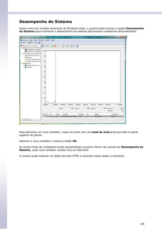 Desempenho do Sistema
Assim como em versões anteriores ao Windows Vista, o usuário pode acionar a opção Desempenho
do Sistema para monitorar o desempenho do sistema adicionando contadores personalizados.




Para adicionar um novo contador, clique no ícone com um sinal de mais (+) que está na parte
superior do painel.

Adicione o novo contador e acione o botão OK.

As novas linhas de contadores serão apresentadas na parte inferior do console de Desempenho do
Sistema, cada novo contador recebe uma cor diferente.

O usuário pode exportar os dados formato HTML e consultar esses dados no Browser.




                                                                                              104
 