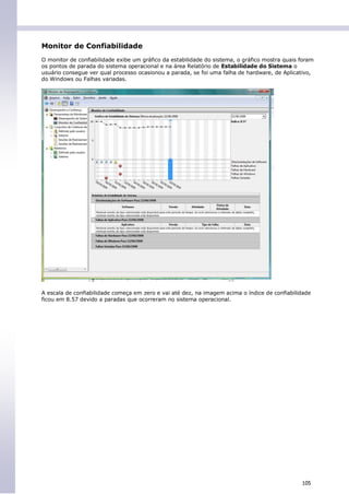 Monitor de Confiabilidade
O monitor de confiabilidade exibe um gráfico da estabilidade do sistema, o gráfico mostra quais foram
os pontos de parada do sistema operacional e na área Relatório de Estabilidade do Sistema o
usuário consegue ver qual processo ocasionou a parada, se foi uma falha de hardware, de Aplicativo,
do Windows ou Falhas variadas.




A escala de confiabilidade começa em zero e vai até dez, na imagem acima o índice de confiabilidade
ficou em 8.57 devido a paradas que ocorreram no sistema operacional.




                                                                                                105
 