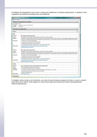 O relatório de diagnóstico inclui erros e avisos de problemas no sistema operacional. O relatório inclui
sugestões de possíveis soluções para os problemas.




A imagem acima mostra, por exemplo, um aviso de que há pouco espaço em disco e o que o usuário
deve fazer para liberar mais espaço em disco para possíveis tarefas que serão executadas pelo
sistema operacional.




                                                                                                    108
 