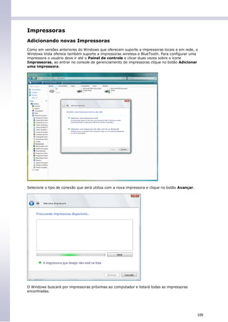 Impressoras
Adicionando novas Impressoras
Como em versões anteriores do Windows que oferecem suporte a impressoras locais e em rede, o
Windows Vista oferece também suporte a impressoras wireless e BlueTooth. Para configurar uma
impressora o usuário deve ir até o Painel de controle e clicar duas vezes sobre o ícone
Impressoras, ao entrar no console de gerenciamento de impressoras clique no botão Adicionar
uma impressora.




Selecione o tipo de conexão que será utiliza com a nova impressora e clique no botão Avançar.




O Windows buscará por impressoras próximas ao computador e listará todas as impressoras
encontradas.




                                                                                                109
 