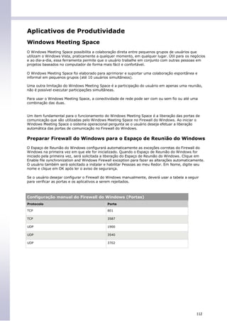 Aplicativos de Produtividade
Windows Meeting Space
O Windows Meeting Space possibilita a colaboração direta entre pequenos grupos de usuários que
utilizam o Windows Vista, praticamente a qualquer momento, em qualquer lugar. Útil para os negócios
e ao dia-a-dia, essa ferramenta permite que o usuário trabalhe em conjunto com outras pessoas em
projetos baseados no computador de forma mais fácil e confortável.

O Windows Meeting Space foi elaborado para aprimorar e suportar uma colaboração espontânea e
informal em pequenos grupos (até 10 usuários simultâneos).

Uma outra limitação do Windows Meeting Space é a participação do usuário em apenas uma reunião,
não é possível executar participações simultâneas.

Para usar o Windows Meeting Space, a conectividade de rede pode ser com ou sem fio ou até uma
combinação das duas.


Um item fundamental para o funcionamento do Windows Meeting Space é a liberação das portas de
comunicação que são utilizadas pelo Windows Meeting Space no Firewall do Windows. Ao iniciar o
Windows Meeting Space o sistema operacional pergunta se o usuário deseja efetuar a liberação
automática das portas de comunicação no Firewall do Windows.

Preparar Firewall do Windows para o Espaço de Reunião do Windows
O Espaço de Reunião do Windows configurará automaticamente as exceções corretas do Firewall do
Windows na primeira vez em que ele for inicializado. Quando o Espaço de Reunião do Windows for
iniciado pela primeira vez, será solicitada a liberação do Espaço de Reunião do Windows. Clique em
Enable file synchronization and Windows Firewall exception para fazer as alterações automaticamente.
O usuário também será solicitado a instalar e habilitar Pessoas ao meu Redor. Em Nome, digite seu
nome e clique em OK após ler o aviso de segurança.

Se o usuário desejar configurar o Firewall do Windows manualmente, deverá usar a tabela a seguir
para verificar as portas e os aplicativos a serem rejeitados.



Configuração manual do Firewall do Windows (Portas)
Protocolo                                    Porta

TCP                                          801

TCP                                          3587

UDP                                          1900

UDP                                          3540

UDP                                          3702




                                                                                               112
 
