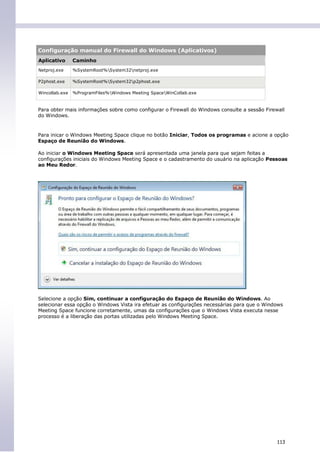 Configuração manual do Firewall do Windows (Aplicativos)
Aplicativo      Caminho
Netproj.exe     %SystemRoot%System32netproj.exe

P2phost.exe     %SystemRoot%System32p2phost.exe

Wincollab.exe   %ProgramFiles%Windows Meeting SpaceWinCollab.exe


Para obter mais informações sobre como configurar o Firewall do Windows consulte a sessão Firewall
do Windows.


Para inicar o Windows Meeting Space clique no botão Iniciar, Todos os programas e acione a opção
Espaço de Reunião do Windows.

Ao iniciar o Windows Meeting Space será apresentada uma janela para que sejam feitas a
configurações iniciais do Windows Meeting Space e o cadastramento do usuário na aplicação Pessoas
ao Meu Redor.




Selecione a opção Sim, continuar a configuração do Espaço de Reunião do Windows. Ao
selecionar essa opção o Windows Vista ira efetuar as configurações necessárias para que o Windows
Meeting Space funcione corretamente, umas da configurações que o Windows Vista executa nesse
processo é a liberação das portas utilizadas pelo Windows Meeting Space.




                                                                                               113
 
