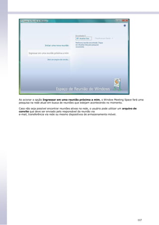 Ao acionar a opção Ingressar em uma reunião próxima a mim, o Window Meeting Space fará uma
pesquisa na rede atual em busca de reuniões que estejam acontecendo no momento.

Caso não seja possível encontrar reuniões ativas na rede, o usuário pode utilizar um arquivo de
convite que deve ser enviado pelo responsável da reunião via
e-mail, transferência via rede ou mesmo dispositivos de armazenamento móvel.




                                                                                                  117
 