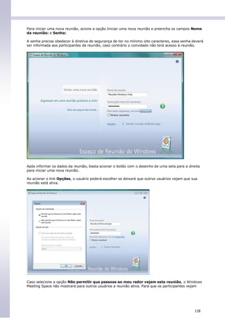 Para iniciar uma nova reunião, acione a opção Iniciar uma nova reunião e preencha os campos Nome
da reunião: e Senha:

A senha precisa obedecer à diretiva de segurança de ter no mínimo oito caracteres, essa senha deverá
ser informada aos participantes da reunião, caso contrário o convidado não terá acesso à reunião.




Após informar os dados da reunião, basta acionar o botão com o desenho de uma seta para a direita
para iniciar uma nova reunião.

Ao acionar o link Opções, o usuário poderá escolher se deixará que outros usuários vejam que sua
reunião está ativa.




Caso selecione a opção Não permitir que pessoas ao meu redor vejam esta reunião, o Windows
Meeting Space não mostrará para outros usuários a reunião ativa. Para que os participantes vejam




                                                                                               118
 