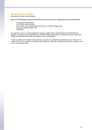 Windows Vista Ultimate
Requisitos mínimos recomendados

Algumas funcionalidades do sistema operacional podem não funcionar nas configurações mínimas listadas abaixo.


        Processador de 800 MHz
        512 MB de memória RAM
        Disco rígido com capacidade de 20 GB com 15 GB de espaço livre
        Suporte a gráficos Super VGA
        DVD-ROM

Os requisitos reais e a funcionalidade do produto podem variar, dependendo da configuração do
sistema. O Supervisor de Atualização do Windows Vista pode ajudá-lo a determinar quais recursos e
edição do Windows Vista serão executado em seu computador.

Todas as edições do Windows Vista oferecem suporte aos principais processadores com mais de um
núcleo (Core), mas somente o Windows Vista Business, Ultimate e Enterprise oferecem suporte a mais
de um processador físico.




                                                                                                            12
 