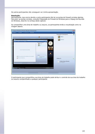 Os outros participantes não conseguem ver minha apresentação.

Resolução:
Normalmente, isso ocorre devido a outro participante não ter as portas de firewall corretas abertas.
Para abrir as portas corretas, consulte Preparação do Firewall do Windows para o Espaço de Reunião
do Windows, descrito no começo deste capitulo.

Ao compartilhar uma área de trabalho ou arquivo, os participantes terão a visualização como na
imagem abaixo:




O participante que compartilhou sua área de trabalho pode atribuir o controle da sua área de trabalho
ou arquivo compartilhado a qualquer participante.




                                                                                                 123
 