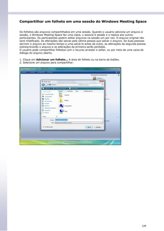 Compartilhar um folheto em uma sessão do Windows Meeting Space


Os folhetos são arquivos compartilhados em uma sessão. Quando o usuário adiciona um arquivo à
sessão, o Windows Meeting Space faz uma cópia, o associa à sessão e o replica aos outros
participantes. Os participantes podem editar arquivos na sessão um por vez. O arquivo original não
será modificado. As alterações são salvas pela última pessoa que salvar o arquivo. Se duas pessoas
abrirem o arquivo ao mesmo tempo e uma salvá-lo antes da outra, as alterações da segunda pessoa
sobrescreverão o arquivo e as alterações da primeira serão perdidas.
O usuário pode compartilhar folhetos com o recurso arrastar e soltar, ou por meio de uma caixa de
diálogo do arquivo aberto.

1. Clique em Adicionar um folheto... A área de folheto ou na barra de botões.
2. Selecione um arquivo para compartilhar.




                                                                                               124
 