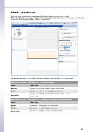 Criando compromissos

Para adicionar um compromisso ao calendário do Windows, basta acionar o botão
Novo Compromisso, note que no painel a direita da janela do Calendário do Windows o usuário pode
configurar todas as propriedades do novo compromisso.




Na tabela abaixo estão explicados cada item do painel de configuração do compromisso:

Configurações de compromissos (área Detalhes)
Item                     Descrição
Detalhes                 Utilizado para informar detalhes sobre o compromisso

Local                    Utilizado para informar qual o local do compromisso

                         Utilizado para informar qual calendário deverá receber o novo
Calendário
                         compromisso

Configurações de compromissos (informações sobre o compromisso)
Item                     Descrição
Iniciar                  Define data e hora do inicio do compromisso

Finalizar                Define data e hora do final do compromisso

Recorrência              Utilizado para configurar compromissos recorrentes




                                                                                           127
 