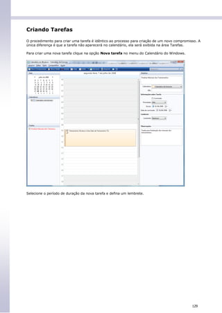 Criando Tarefas

O procedimento para criar uma tarefa é idêntico ao processo para criação de um novo compromisso. A
única diferença é que a tarefa não aparecerá no calendário, ela será exibida na área Tarefas.

Para criar uma nova tarefa clique na opção Nova tarefa no menu do Calendário do Windows.




Selecione o período de duração da nova tarefa e defina um lembrete.




                                                                                             129
 