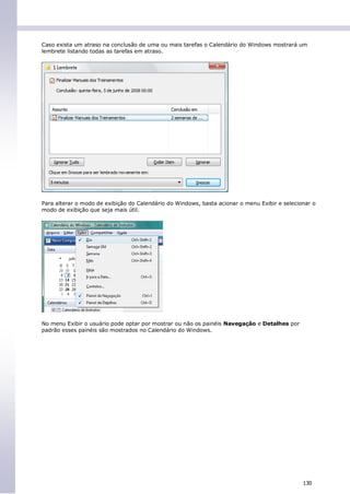 Caso exista um atraso na conclusão de uma ou mais tarefas o Calendário do Windows mostrará um
lembrete listando todas as tarefas em atraso.




Para alterar o modo de exibição do Calendário do Windows, basta acionar o menu Exibir e selecionar o
modo de exibição que seja mais útil.




No menu Exibir o usuário pode optar por mostrar ou não os painéis Navegação e Detalhes por
padrão esses painéis são mostrados no Calendário do Windows.




                                                                                               130
 