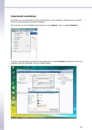 Importando calendários

Ao receber um novo calendário o usuário pode importar o novo calendário, podendo assim visualizar
todos os compromissos do calendário importado.

Para importar um novo calendário basta acionar o menu Arquivo e clicar na opção Importar...




Ao abrir a caixa de diálogo da opção de importação acione o botão Procurar e selecione o arquivo do
calendário que será importado, como na imagem abaixo:




                                                                                               134
 