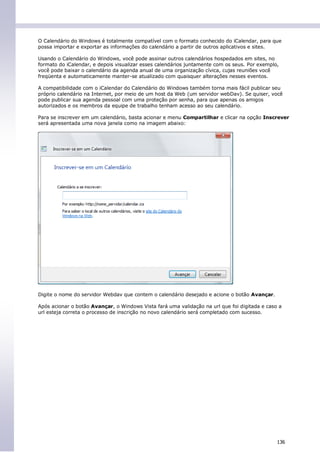 O Calendário do Windows é totalmente compatível com o formato conhecido do iCalendar, para que
possa importar e exportar as informações do calendário a partir de outros aplicativos e sites.

Usando o Calendário do Windows, você pode assinar outros calendários hospedados em sites, no
formato do iCalendar, e depois visualizar esses calendários juntamente com os seus. Por exemplo,
você pode baixar o calendário da agenda anual de uma organização cívica, cujas reuniões você
freqüenta e automaticamente manter-se atualizado com quaisquer alterações nesses eventos.

A compatibilidade com o iCalendar do Calendário do Windows também torna mais fácil publicar seu
próprio calendário na Internet, por meio de um host da Web (um servidor webDav). Se quiser, você
pode publicar sua agenda pessoal com uma proteção por senha, para que apenas os amigos
autorizados e os membros da equipe de trabalho tenham acesso ao seu calendário.

Para se inscrever em um calendário, basta acionar e menu Compartilhar e clicar na opção Inscrever
será apresentada uma nova janela como na imagem abaixo:




Digite o nome do servidor Webdav que contem o calendário desejado e acione o botão Avançar.

Após acionar o botão Avançar, o Windows Vista fará uma validação na url que foi digitada e caso a
url esteja correta o processo de inscrição no novo calendário será completado com sucesso.




                                                                                               136
 