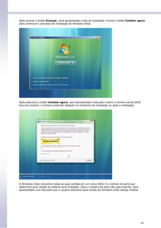 Após acionar o botão Avançar, será apresentada a tela de instalação. Acione o botão Instalar agora
para continuar o processo de instalação do Windows Vista.




Após seleciona o botão Instalar agora, será apresentada a tela para inserir o número serial (DVD
key) do produto, o número pode der digitado no momento da instalação ou após a instalação.




O Windows Vista concentra todas as suas versões em um único DVD, é o número de serie que
determina qual versão do sistema será instalada. Caso o número de serie não seja inserido, será
apresentada uma tela para que o usuário selecione qual versão do Windows Vista deseja instalar.




                                                                                                   14
 