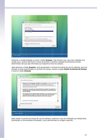 Selecione a versão desejada e acione o botão Avançar. Vale lembrar que, caso seja instalada uma
versão que o usuário não tenha a chave do produto o sistema instalado funcionará por tempo
determinado ate que seja informada sua respectiva chave do produto.

Após seleciona o botão Avançar, será apresentado o contrato de licença de uso do software, leia com
atenção os itens especificados no contrato de licença, marque a opção Aceito os termos da licença
e acione o botão Avançar.




Após aceitar os termos de licença de uso do software, selecione o tipo de instalação que deseja fazer,
Atualização ou Personalizada (Avançado), como demonstrado na imagem seguinte:




                                                                                                   15
 