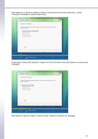 Após selecionar o Idioma do sistema e efetuar o particionamento do disco (opcional), o Setup
começará a instalação do sistema operacional.




Nessa etapa o Setup está copiando a imagem do DVD do Windows Vista para expandir os arquivos de
instalação.




Após efetuar a cópia da imagem o Setup começa expandir os arquivos de instalação.




                                                                                               19
 