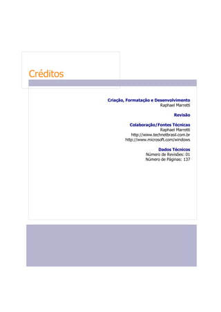 Créditos
FLUXOGRAMA

Nesta seção o fluxograma representa              Criação, Formatação e Desenvolvimento
graficamente  o     passo-a-passo    das                                 Raphael Marretti
informações e aplicações descritas neste
manual.
                                                                                  Revisão
Os retângulos exEDÚVIDAS FREQUENTES
                                                            Colaboração/Fontes Técnicas
Nesta seção complementar são relacionadas                                  Raphael Marretti
e apresentadas Perguntas e Respostas                        http://www.technetbrasil.com.br
normalmente realizadas pelos usuários das                http://www.microsoft.com/windows
aplicações.
                                                                        Dados Técnicos
Utilize-a
                                                                   Número de Revisões: 01
ara esclarecer dúvidas comuns que possam
                                                                   Número de Páginas: 137
surgir no decorrer da utilização das
aplicações. Caso sua dúvida não se encontre
nesta seção, indique-a para nós via e-mail !!!
(treinamento@elucid.com.br)


ra esclarecer dúvidas comuns que possam
surgir no decorrer da utilização das
aplicações. Caso sua dúvida não se encontre
nesta seção, indique-a para nós via e-mail !!!
(treinamento@elucid.com.br)


sentadas    Perguntas     e     Respostas
normalmente realizadas pelos usuários das
aplicações.

Utilize-a para esclarecer dúvidas comuns que
possam surgir no decorrer da utilização das
aplicações. Caso sua dúvida não se encontre
nesta seção, indique-a para nós via e-mail !!!
(treinamento@elucid.com.br)


/ou treinamento.

Utilize-a para avaliar seus conhecimentos nas
aplicações.

DÚVIDAS FREQUENTES

Nesta seção complementar são relacionadas
e apresentadas Perguntas e Respostas
 