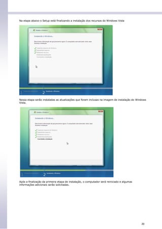 Na etapa abaixo o Setup está finalizando a instalação dos recursos do Windows Vista




Nessa etapa serão instaladas as atualizações que foram inclusas na imagem de instalação do Windows
Vista.




Após a finalização da primeira etapa de instalação, o computador será reiniciado e algumas
informações adicionais serão solicitadas.




                                                                                              20
 
