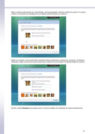 Após o sistema operacional ser reinicializado, será apresentada a tela de criação de usuário. O usuário
criado no momento da instalação tem privilégios administrativos no sistema.




Digite um usuário e uma senha forte contendo (letras maiúsculas, minúsculas, números e caracteres
especiais), digite uma dica de senha (opcional) e selecione uma imagem de apresentação do usuário.




Acione o botão Avançar para passar para o próximo estágio da instalação do sistema operacional.




                                                                                                   21
 