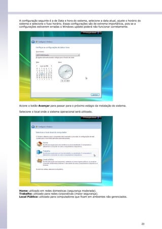 A configuração seguinte é a de Data e hora do sistema, selecione a data atual, ajuste o horário do
sistema e selecione o fuso horário. Essas configurações são de extrema importância, pois se a
configurações estiverem erradas o Windows update poderá não funcionar corretamente.




Acione o botão Avançar para passar para o próximo estágio da instalação do sistema.

Selecione o local onde o sistema operacional será utilizado.




Home: utilizado em redes domesticas (segurança moderada).
Trabalho: utilizado para redes corporativas (maior segurança).
Local Público: utilizado para computadores que ficam em ambientes não gerenciados.




                                                                                                     23
 