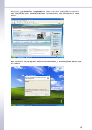 Ao aciona a opção Verificar a compatibilidade online será exibido o site do Microsoft Windows
Vista para que seja feito o download do Windows UpGrade Advisor, como demonstrado na figura
abaixo:




Após a instalação dos pré-requisitos mencionados anteriormente, o Windows UpGrade Advisor pode
ser instalado.




                                                                                                26
 