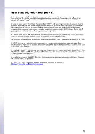 User State Migration Tool (USMT)
Antes de começar o UpGrade do sistema operacional é necessário primeiramente migrar as
configurações do usuário, essa atividade pode ser feita por meio da Ferramenta de Migração do
Estado do Usuário (USMT).

O usuário pode usar o User State Migration Tool (USMT) 3.0 para migrar contas de usuário durante
grandes implantações dos sistemas operacionais Microsoft Windows XP e o Windows Vista. O USMT
captura contas de usuário incluindo Área de trabalho e configurações de aplicativos, bem como
arquivos de um usuário e começa a migração para uma nova instalação do Windows. Usar o USMT
pode ajudar a melhorar e simplificar o processo de migração.

O usuário pode usar o USMT para copiar os dados do computador antigo para um novo computador,
limpar e carregar onde o usuário estiver executando uma instalação limpa.

Se o usuário estiver apenas atualizando o sistema operacional, não é necessário à utilização do USMT.

O USMT destina-se a administradores que estiver executando implantações automatizadas. Se o
usuário estiver migrando os estados de usuário de apenas alguns computadores, o usuário pode usar
o Windows Easy Transfer.

A versão 2.6 do USTM é destinada aos sistemas Windows 2000 Service Pack 4; Windows 95; Windows
98; Windows 98 Second Edition; Windows ME; Windows NT; Windows XP; Windows XP Service Pack
1; Windows XP Service Pack 2.

A versão mais recente do USMT 3.0.1 e é destinada apenas a computadores que utilizam o Windows
XP Service Pack 2 ou posterior.

O USMT 3.0.1 ou 2.6 pode ser baixado no site da Microsoft no endereço
http://www.microsoft.com/downloads




                                                                                                 29
 