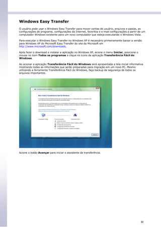 Windows Easy Transfer
O usuário pode usar o Windows Easy Transfer para mover contas de usuário, arquivos e pastas, as
configurações de programa, configurações da Internet, favoritos e e-mail configurações a partir de um
computador Windows existente para um novo computador que esteja executando o Windows Vista.

Para executar o Windows Easy Transfer no Windows XP é necessário primeiramente baixar a versão
para Windows XP do Microsoft Easy Transfer do site da Microsoft em
http://www.microsoft.com/downloads.

Após fazer o download e instalar a aplicação no Windows XP, acione o menu Iniciar, posicione o
mouse no item Todos os programas e clique no ícone da aplicação Transferência Fácil do
Windows.

Ao acionar a aplicação Transferência Fácil do Windows será apresentada a tela inicial informativa
mostrando todas as informações que serão preparadas para migração em um novo PC. Mesmo
utilizando a ferramenta Transferência Fácil do Windows, faça backup de segurança de todos os
arquivos importantes.




Acione o botão Avançar para iniciar o assistente de transferência.




                                                                                                 30
 