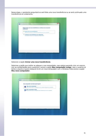 Nessa etapa, o assistente perguntará se será feita uma nova transferência ou se será continuada uma
transferência em andamento.




Selecione a opção Iniciar uma nova transferência.

Selecione a opção que melhor se adequar a sua necessidade, caso esteja querendo criar um arquivo
com as configurações do(s) usuário(s), acione a opção Meu computador antigo, caso o usuáruio já
tenha o arquivo e queira restaurá-lo em um novo computador com o Windows Vista acione a opção
Meu novo computador.




                                                                                               31
 