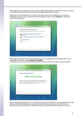 informações do seu computador antigo, caso o arquivo de transferência não tenha senha um usuário
mal intencionado pode obter todas as suas informações restaurando o arquivo.

Após definir o local de destino e uma senha forte para o arquivo de transferência (o arquivo de
transferência utiliza o nome SaveData.MIG como padrão), acione o botão Avançar, a assistente
mostrará a tela abaixo:




Nesta etapa do assistente devem ser escolhidas quais informações serão transferidas para o novo
computador. Selecione a opção Opções avançadas.
O assistente fará uma verificação prévia para determinar o tamanho do arquivo que será gerado.




Após a verificação para determinar o tamanho do arquivo de transferência, será apresentada uma tela
para que sejam selecionados quais arquivos devem fazer parte do arquivo de transferência, o
tamanho do arquivo informado no rodapé da janela é o valor total de todas as pastas e arquivos.




                                                                                                  34
 