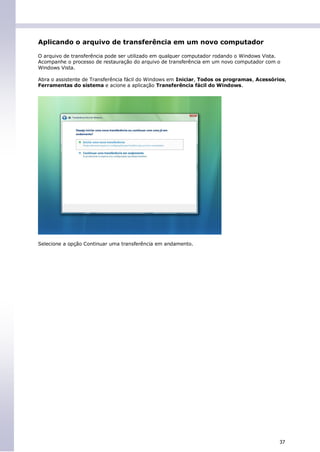 Aplicando o arquivo de transferência em um novo computador

O arquivo de transferência pode ser utilizado em qualquer computador rodando o Windows Vista.
Acompanhe o processo de restauração do arquivo de transferência em um novo computador com o
Windows Vista.

Abra o assistente de Transferência fácil do Windows em Iniciar, Todos os programas, Acessórios,
Ferramentas do sistema e acione a aplicação Transferência fácil do Windows.




Selecione a opção Continuar uma transferência em andamento.




                                                                                            37
 