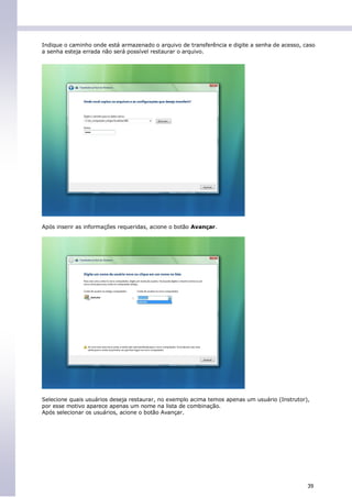 Indique o caminho onde está armazenado o arquivo de transferência e digite a senha de acesso, caso
a senha esteja errada não será possível restaurar o arquivo.




Após inserir as informações requeridas, acione o botão Avançar.




Selecione quais usuários deseja restaurar, no exemplo acima temos apenas um usuário (Instrutor),
por esse motivo aparece apenas um nome na lista de combinação.
Após selecionar os usuários, acione o botão Avançar.




                                                                                               39
 