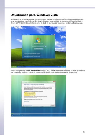 Atualizando para Windows Vista
Após verificar a compatibilidade do computador, resolver possíveis questões de incompatibilidade e
criar o arquivo de transferência fácil do Windows em uma unidade de disco móvel (recomendado).
Insira o DVD do Windows Vista no drive de DVD do computador e acione o botão Instalar agora.




Insira o número da chave do produto (product key), não é obrigatório informar a chave do produto
na instalação, porém, a chave do produto será pedida no processo de ativação do sistema.




                                                                                                 41
 