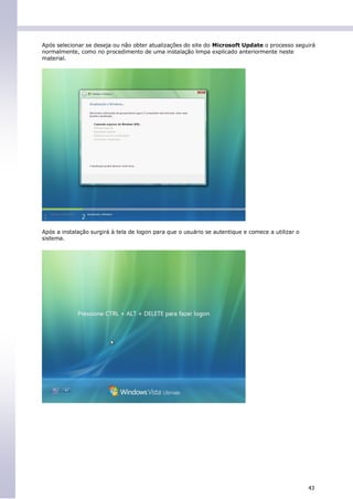 Após selecionar se deseja ou não obter atualizações do site do Microsoft Update o processo seguirá
normalmente, como no procedimento de uma instalação limpa explicado anteriormente neste
material.




Após a instalação surgirá à tela de logon para que o usuário se autentique e comece a utilizar o
sistema.




                                                                                                   43
 