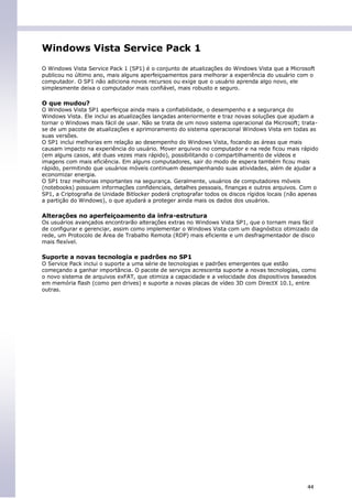 Windows Vista Service Pack 1

O Windows Vista Service Pack 1 (SP1) é o conjunto de atualizações do Windows Vista que a Microsoft
publicou no último ano, mais alguns aperfeiçoamentos para melhorar a experiência do usuário com o
computador. O SP1 não adiciona novos recursos ou exige que o usuário aprenda algo novo, ele
simplesmente deixa o computador mais confiável, mais robusto e seguro.

O que mudou?
O Windows Vista SP1 aperfeiçoa ainda mais a confiabilidade, o desempenho e a segurança do
Windows Vista. Ele inclui as atualizações lançadas anteriormente e traz novas soluções que ajudam a
tornar o Windows mais fácil de usar. Não se trata de um novo sistema operacional da Microsoft; trata-
se de um pacote de atualizações e aprimoramento do sistema operacional Windows Vista em todas as
suas versões.
O SP1 inclui melhorias em relação ao desempenho do Windows Vista, focando as áreas que mais
causam impacto na experiência do usuário. Mover arquivos no computador e na rede ficou mais rápido
(em alguns casos, até duas vezes mais rápido), possibilitando o compartilhamento de vídeos e
imagens com mais eficiência. Em alguns computadores, sair do modo de espera também ficou mais
rápido, permitindo que usuários móveis continuem desempenhando suas atividades, além de ajudar a
economizar energia.
O SP1 traz melhorias importantes na segurança. Geralmente, usuários de computadores móveis
(notebooks) possuem informações confidenciais, detalhes pessoais, finanças e outros arquivos. Com o
SP1, a Criptografia de Unidade Bitlocker poderá criptografar todos os discos rígidos locais (não apenas
a partição do Windows), o que ajudará a proteger ainda mais os dados dos usuários.

Alterações no aperfeiçoamento da infra-estrutura
Os usuários avançados encontrarão alterações extras no Windows Vista SP1, que o tornam mais fácil
de configurar e gerenciar, assim como implementar o Windows Vista com um diagnóstico otimizado da
rede, um Protocolo de Área de Trabalho Remota (RDP) mais eficiente e um desfragmentador de disco
mais flexível.

Suporte a novas tecnologia e padrões no SP1
O Service Pack inclui o suporte a uma série de tecnologias e padrões emergentes que estão
começando a ganhar importância. O pacote de serviços acrescenta suporte a novas tecnologias, como
o novo sistema de arquivos exFAT, que otimiza a capacidade e a velocidade dos dispositivos baseados
em memória flash (como pen drives) e suporte a novas placas de vídeo 3D com DirectX 10.1, entre
outras.




                                                                                                   44
 